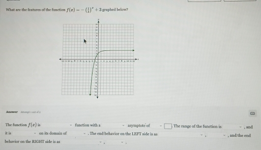 What are the features of the function f(x)=-( 1/3 )^x+3 graphed below? 
taes Atiempt s out of > 
The fumction f(x) is function with a asymptote of The range of the function is , and 
it is on its domain of . The end behavior on the LEFT side is as 
behavior on the RIGHT side is as , and the end