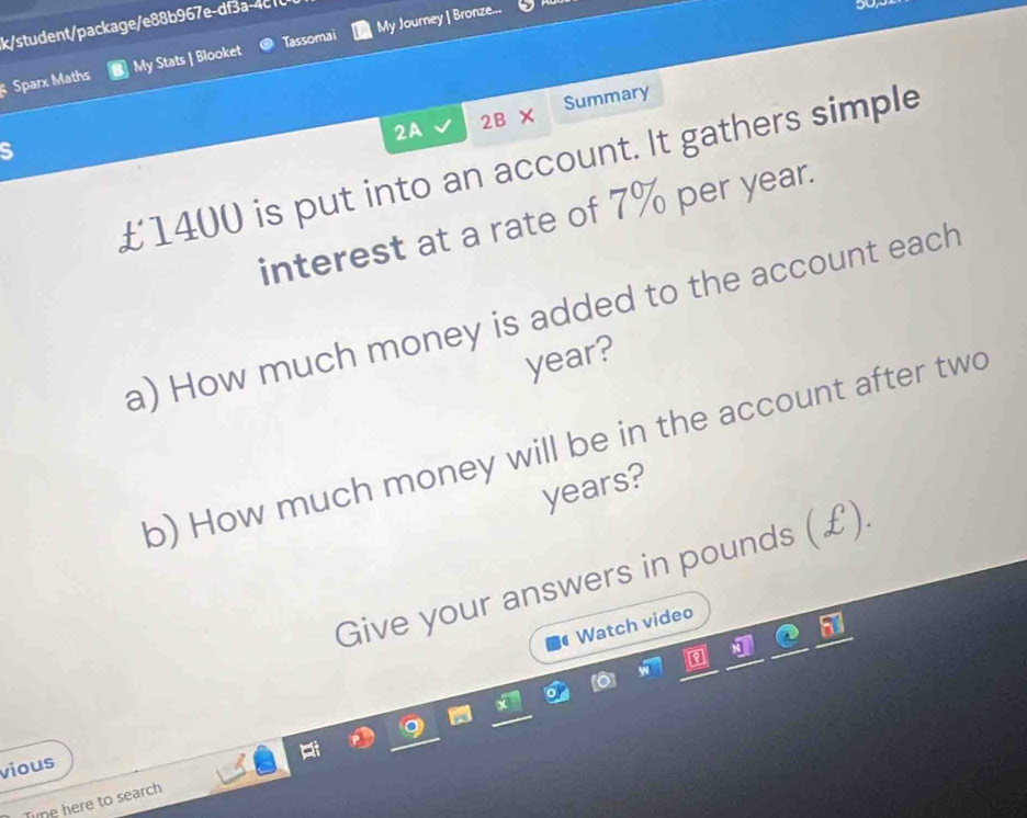 k/student/package/e88b967e-df3a-4c0 
Sparx Maths My Stats | Blooket Tassomai My Journey | Bronze... 
2A 2B* Summary 
S
£1400 is put into an account. It gathers simple 
interest at a rate of 7% per year. 
a) How much money is added to the account each
year? 
b) How much money will be in the account after two
years? 
Give your answers in pounds (£) 
Watch video 
vious 
Tine here to search