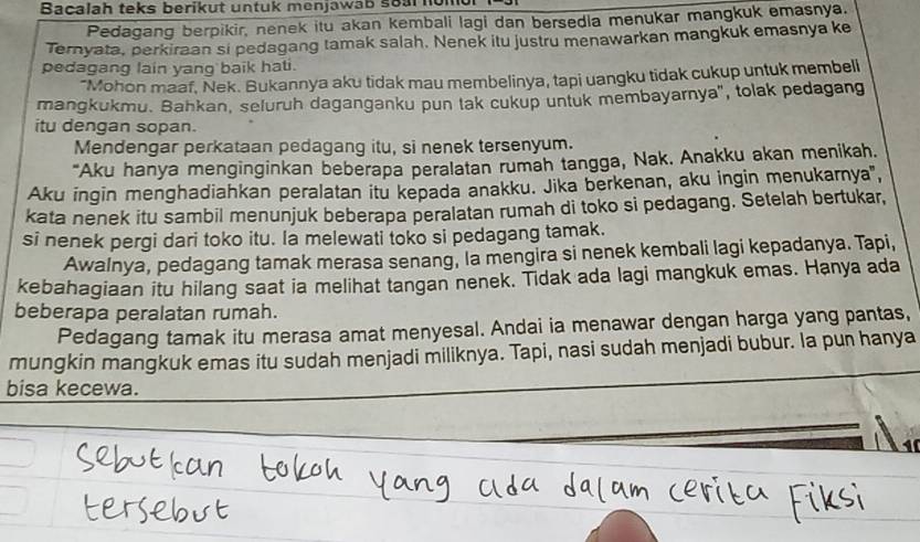 Bacalah teks berikut untuk menjawab soar nomu 
Pedagang berpikir, nenek itu akan kembali lagi dan bersedia menukar mangkuk emasnya. 
Ternyata, perkiraan si pedagang tamak salah. Nenek itu justru menawarkan mangkuk emasnya ke 
pedagang lain yang baik hati. 
"Mohon maaf, Nek. Bukannya aku tidak mau membelinya, tapi uangku tidak cukup untuk membell 
mangkukmu. Bahkan, seluruh daganganku pun tak cukup untuk membayarnya", tolak pedagang 
itu dengan sopan. 
Mendengar perkataan pedagang itu, si nenek tersenyum. 
"Aku hanya menginginkan beberapa peralatan rumah tangga, Nak. Anakku akan menikah. 
Aku ingin menghadiahkan peralatan itu kepada anakku. Jika berkenan, aku ingin menukarnya', 
kata nenek itu sambil menunjuk beberapa peralatan rumah di toko si pedagang. Setelah bertukar, 
si nenek pergi dari toko itu. la melewati toko si pedagang tamak. 
Awalnya, pedagang tamak merasa senang, la mengira si nenek kembali lagi kepadanya. Tapi, 
kebahagiaan itu hilang saat ia melihat tangan nenek. Tidak ada lagi mangkuk emas. Hanya ada 
beberapa peralatan rumah. 
Pedagang tamak itu merasa amat menyesal. Andai ia menawar dengan harga yang pantas, 
mungkin mangkuk emas itu sudah menjadi miliknya. Tapi, nasi sudah menjadi bubur. la pun hanya 
bisa kecewa.