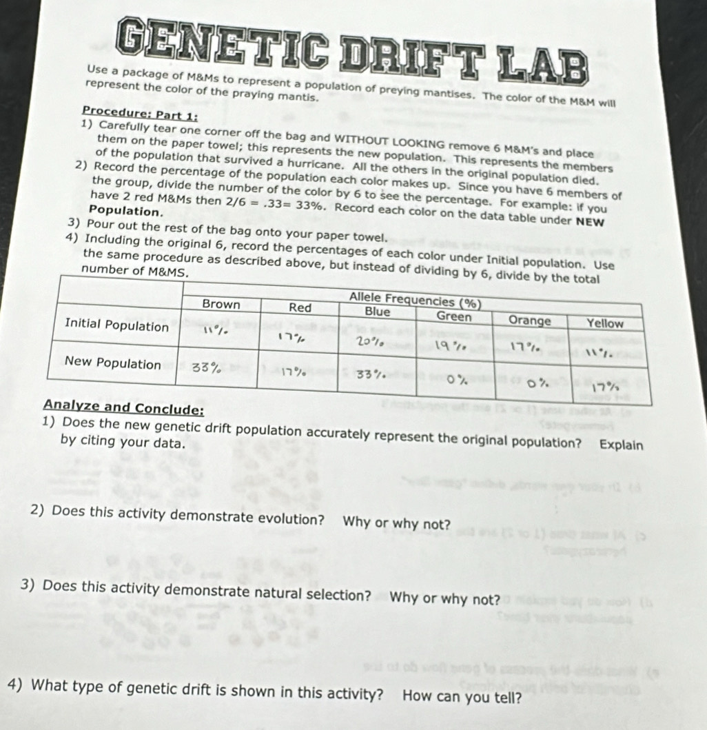 GENETIC DRIFT LAB 
Use a package of M&Ms to represent a population of preying mantises. The color of the M&M will 
represent the color of the praying mantis. 
Procedure: Part 1: 
1) Carefully tear one corner off the bag and WITHOUT LOOKING remove 6 M&M's and place 
them on the paper towel; this represents the new population. This represents the members 
of the population that survived a hurricane. All the others in the original population died. 
2) Record the percentage of the population each color makes up. Since you have 6 members of 
the group, divide the number of the color by 6 to see the percentage. For example: if you 
have 2 red M&Ms then 2/6=.33=33%. Record each color on the data table under NEW 
Population. 
3) Pour out the rest of the bag onto your paper towel. 
4) Including the original 6, record the percentages of each color under Initial population. Use 
the same procedure as described above, but instead of dividi 
number of M 
1) Does the new genetic drift population accurately represent the original population? Explain 
by citing your data. 
2) Does this activity demonstrate evolution? Why or why not? 
3) Does this activity demonstrate natural selection? Why or why not? 
4) What type of genetic drift is shown in this activity? How can you tell?