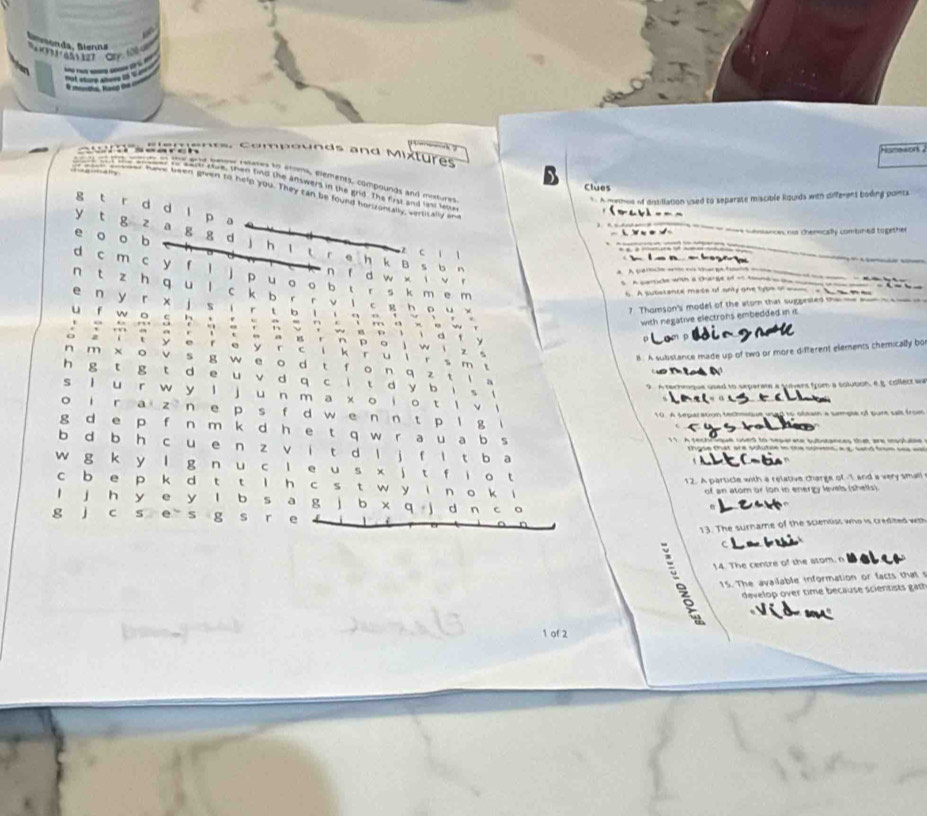 omewon 
Campounds and Mixtures
  
e ean sue, then tind the answers in the
ee a ie beuns ralates to atoms, elements, compounds and mottures
Clues
have been given to help you. They can be found horizontally, vertically and grid. The first and last lester
* A methos of distillation used to separate miscible Rquids with different boding points
g t r d d l p a
=oavl==_
L N     weiances nos cherrically combined together
y t g z a g g d j h ^ .
e o o b h k B s b n
z c 1 1
e    be g a  w 
A A cm  -  c en tin — 
d c m c y f l j p u o o b t r s k m e m
n f d w x i v r
eue w a care o         
n t z h q u lc k b r r ν  ι c g h   u 。
h A substante made of only one type on mom a b t om 
e n yr x j s i r tb l  i  。 。 。
7. Thomson's model of the atom that suggested the __ _=
u f w o c h
*         '        v  ” .
                    
with negative electrons embedded in it
w s p i i d fy
m a g r n p o ì w i z  .
B. A subistance made up of two or more different elements chemically bo
o z it y e r e y r c l k ru l r s m t
n m ×o v s g w e o d t f o n q z t l 。
(u T ta s  
h g t g t d e u vd q c i t d y b i s
9. A terhnque used to separate a tuivers from a solution, e B Collect wa
s lu r w y l ju  n m a x o i o t l v     
o ir a z n e p s f d w e n n t p l g
A   t par si n   e    te   o ftain a smmpee  of  pure s at fro  
          
g d e p f n m k d h e t q w r a u a b s           ue used to sepere sbtances that are ipptules 
b d b h c ue n z v it d l j f l tb a gse that are volutee in the somns a a sand fom sa = 
w g k y l g n u c l e u s × j t f l o t
12. A particle with a relative charge of -I and a very small
cb e p k d t t l h c s t w y  i n o k i
of an atom or lon in energy levels (shells).
l j h y e y l b s a g j b x q j d r
g j c s e s g s r e
13. The surname of the scientist who is credited with
C
14. The centre of the atom. n
15. The available information or facts that 
develop over time because scientists gat
1 of 2
