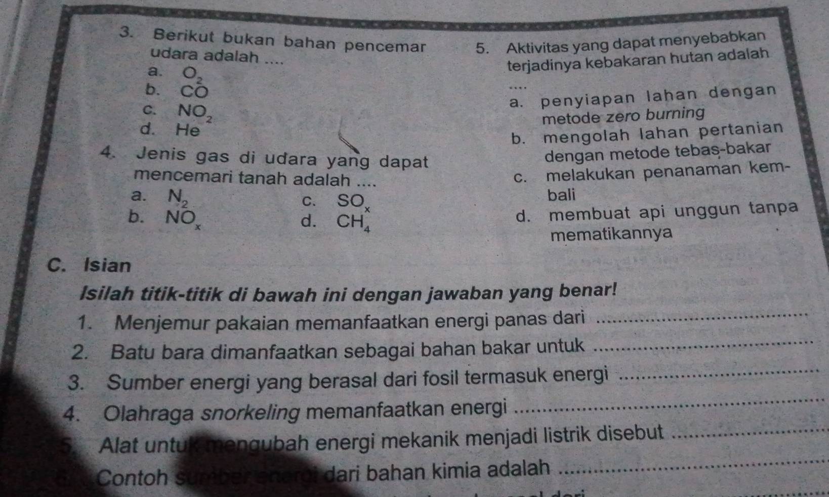 Berikut bukan bahan pencemar 5. Aktivitas yang dapat menyebabkan
udara adalah ....
a. O_2
terjadinya kebakaran hutan adalah
b. CO
a. penyiapan lahan dengan
C. NO_2
metode zero burning
d. He
b. mengolah lahan pertanian
4. Jenis gas di udara yang dapat
dengan metode tebas-bakar
mencemari tanah adalah ....
c. melakukan penanaman kem-
a. N_2 bali
C. SO_x
b. NO_x d. CH_4
d. membuat api unggun tanpa
mematikannya
C. Isian
Isilah titik-titik di bawah ini dengan jawaban yang benar!
1. Menjemur pakaian memanfaatkan energi panas dari_
2. Batu bara dimanfaatkan sebagai bahan bakar untuk
_
_
3. Sumber energi yang berasal dari fosil termasuk energi_
4. Olahraga snorkeling memanfaatkan energi
5. Alat untuk mengubah energi mekanik menjadi listrik disebut_
Contoh sumber aneroi dari bahan kimia adalah
_