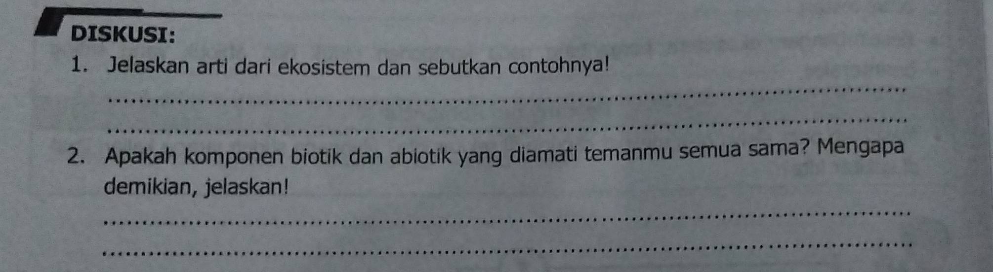 DISKUSI: 
_ 
1. Jelaskan arti dari ekosistem dan sebutkan contohnya! 
_ 
2. Apakah komponen biotik dan abiotik yang diamati temanmu semua sama? Mengapa 
demikian, jelaskan! 
_ 
_