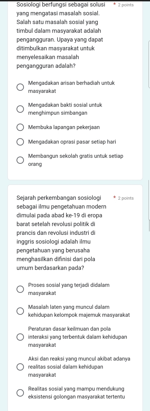 Sosiologi berfungsi sebagai solusi 2 points
yang mengatasi masalah sosial.
Salah satu masalah sosial yang
timbul dalam masyarakat adalah
pengangguran. Upaya yang dapat
ditimbulkan masyarakat untuk
menyelesaikan masalah
pengangguran adalah?
Mengadakan arisan berhadiah untuk
masyarakat
Mengadakan bakti sosial untuk
menghimpun simbangan
Membuka lapangan pekerjaan
Mengadakan oprasi pasar setiap hari
Membangun sekolah gratis untuk setiap
orang
Sejarah perkembangan sosiologi 2 points
sebagai ilmu pengetahuan modern
dimulai pada abad ke-19 di eropa
barat setelah revolusi politik di
prancis dan revolusi industri di
inggris sosiologi adalah ilmu
pengetahuan yang berusaha
menghasilkan difınisi dari pola
umum berdasarkan pada?
Proses sosial yang terjadi didalam
masyarakat
Masalah laten yang muncul dalam
kehidupan kelompok majemuk masyarakat
Peraturan dasar keilmuan dan pola
interaksi yang terbentuk dalam kehidupan
masyarakat
Aksi dan reaksi yang muncul akibat adanya
realitas sosial dalam kehidupan
masyarakat
Realitas sosial yang mampu mendukung
eksistensi golongan masyarakat tertentu