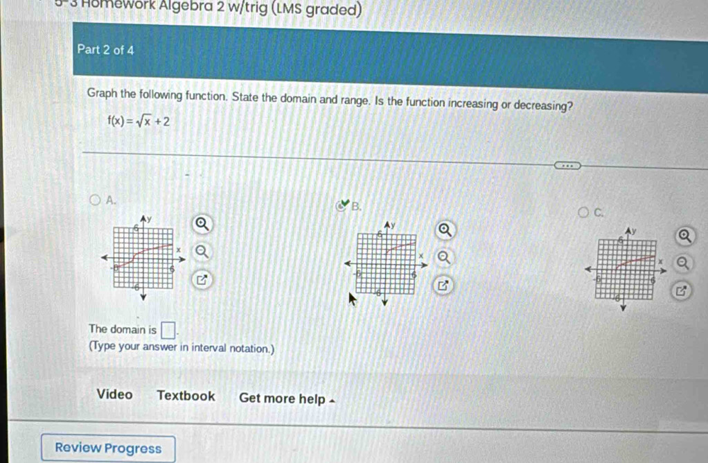 Homework Algebra 2 w/trig (LMS graded) 
Part 2 of 4 
Graph the following function. State the domain and range. Is the function increasing or decreasing?
f(x)=sqrt(x)+2
A. 
B. 
C.
Ay
y
x
x
6
6
The domain is □. 
(Type your answer in interval notation.) 
Video Textbook Get more help £ 
Review Progress