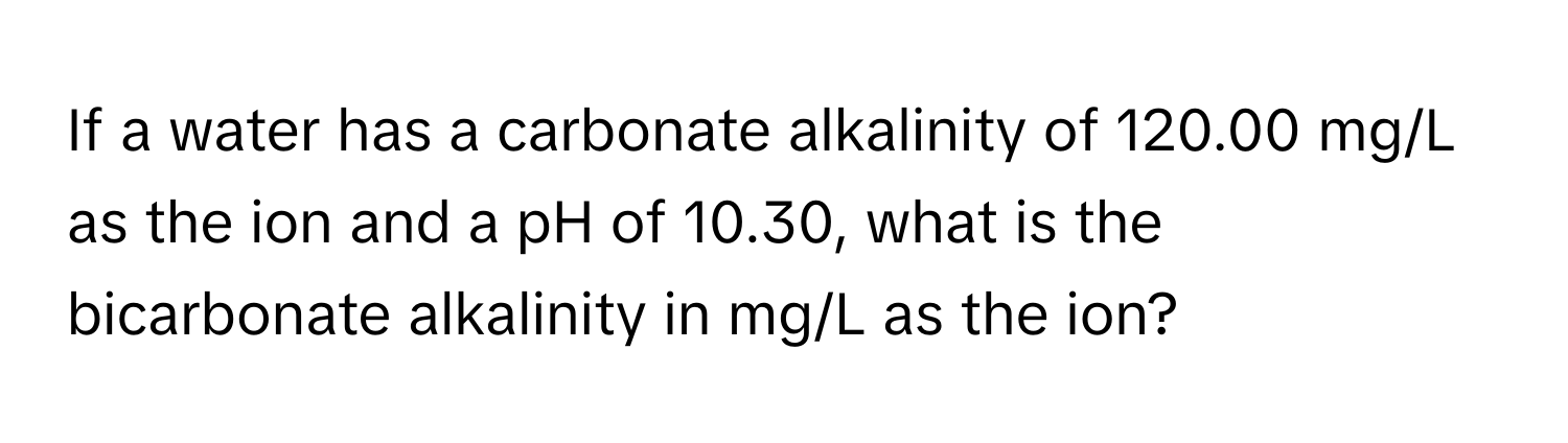 If a water has a carbonate alkalinity of 120.00 mg/L as the ion and a pH of 10.30, what is the bicarbonate alkalinity in mg/L as the ion?