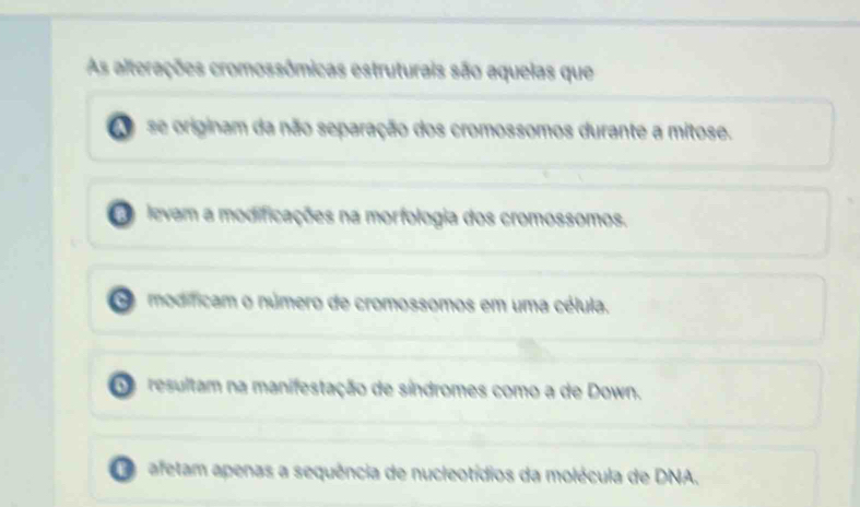 As alterações cromossômicas estruturais são aquelas que
se originam da não separação dos cromossomos durante a mitose.
levam a modificações na morfologia dos cromossomos.
modíficam o número de cromossomos em uma célula.
Do resultam na manifestação de síndromes como a de Down.
afetam apenas a sequência de nucleotídios da molécula de DNA.