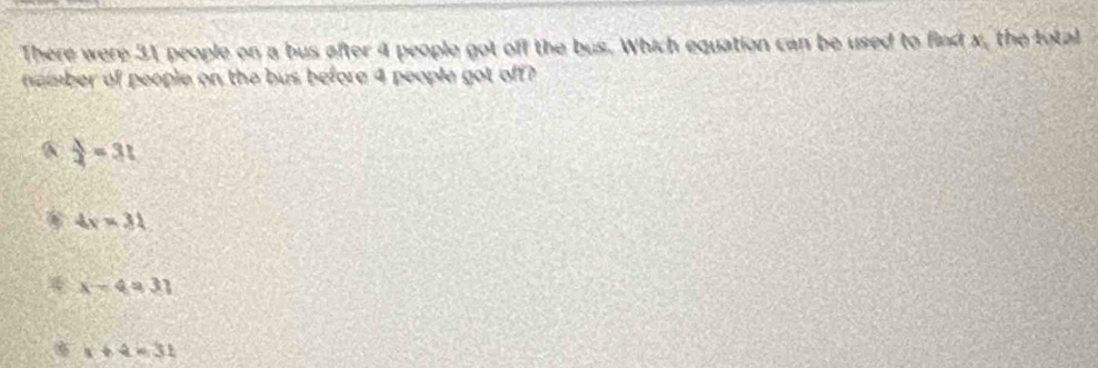 There were 31 people on a bus after 4 people got off the bus. Which equation can be used to find x, the total
namber of people on the bus before 4 people got off?
6  lambda /4 =31
4x=31
4 x-4=31
x+4=31