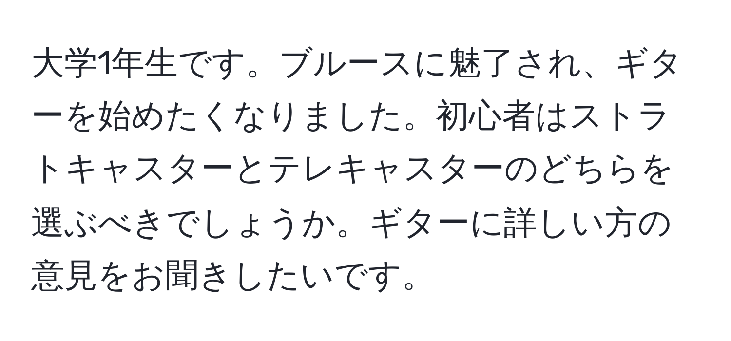 大学1年生です。ブルースに魅了され、ギターを始めたくなりました。初心者はストラトキャスターとテレキャスターのどちらを選ぶべきでしょうか。ギターに詳しい方の意見をお聞きしたいです。