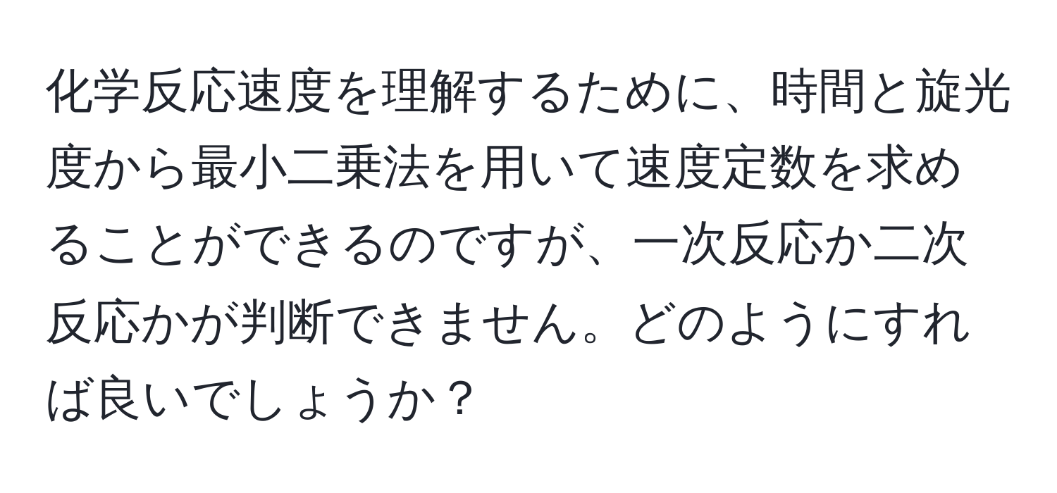 化学反応速度を理解するために、時間と旋光度から最小二乗法を用いて速度定数を求めることができるのですが、一次反応か二次反応かが判断できません。どのようにすれば良いでしょうか？