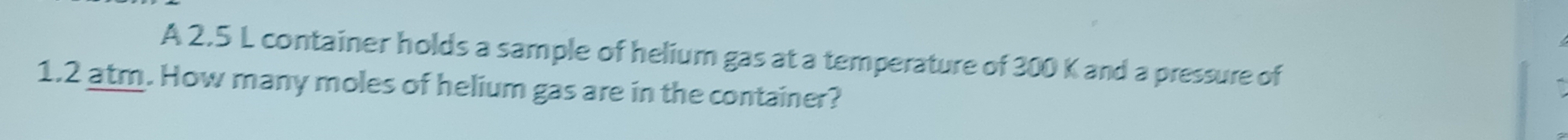 A 2.5 L container holds a sample of helium gas at a temperature of 300 K and a pressure of
1.2 atm. How many moles of helium gas are in the container?