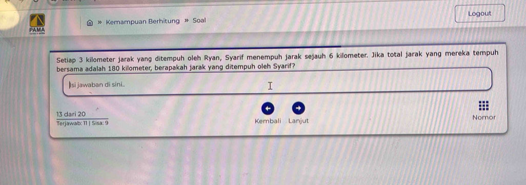 » Kemampuan Berhitung » Soal Logout 
PAMA 
Setiap 3 kilometer jarak yang ditempuh oleh Ryan, Syarif menempuh jarak sejauh 6 kilometer. Jika total jarak yang mereka tempuh 
bersama adalah 180 kilometer, berapakah jarak yang ditempuh oleh Syarif? 
si jawaban di sini.. 
 13dari20/Terjawab:11|Sisa:9  Nomor 
Kembali Lanjut