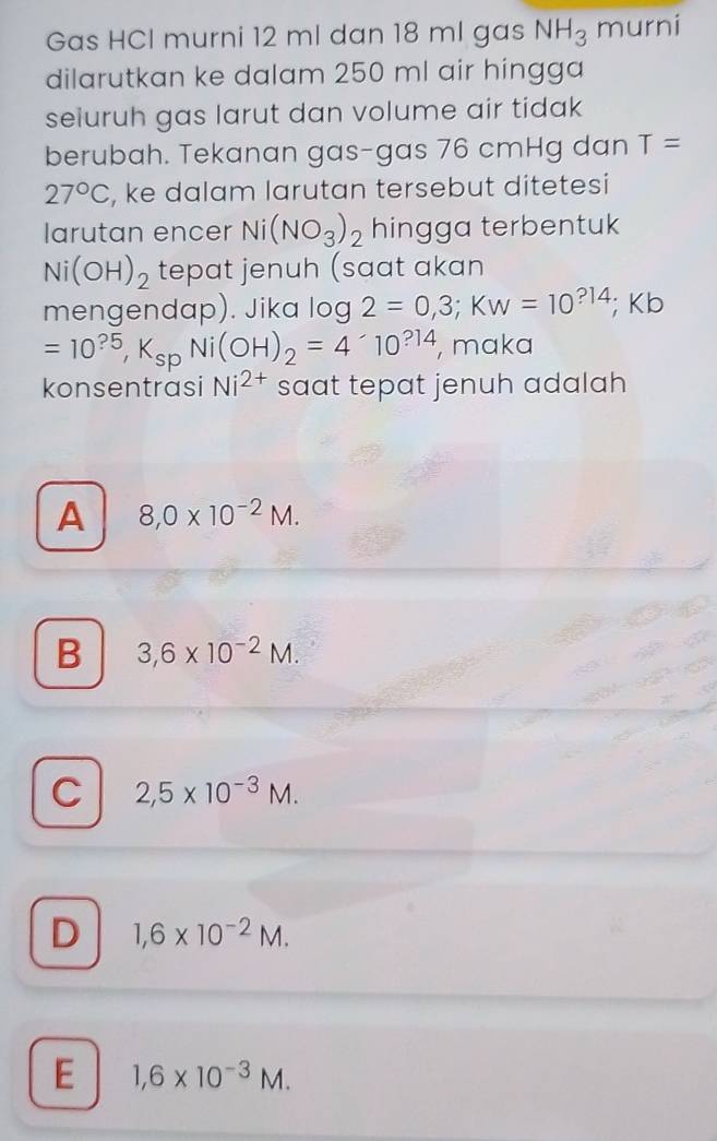 Gas HCl murni 12 ml dan 18 ml gas NH_3 murni
dilarutkan ke dalam 250 ml air hingga
seluruh gas larut dan volume air tidak
berubah. Tekanan gas-gas 76 cmHg dan T=
27°C , ke dalam larutan tersebut ditetesi
larutan encer Ni(NO_3)_2 hingga terbentuk
Ni(OH)_2 tepat jenuh (saat akan
mengendap). Jika log 2=0,3; KW=10^(?14); ; Kb
=10^(?5), K_spNi(OH)_2=4· 1010^(?14) , maka
konsentrasi Ni^(2+) saat tepat jenuh adalah
A 8,0* 10^(-2)M.
B 3,6* 10^(-2)M.
C 2,5* 10^(-3)M.
D 1,6* 10^(-2)M.
E 1,6* 10^(-3)M.