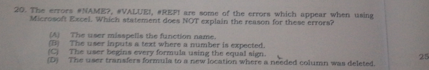 The errors #NAME?, #VALUEI, #REF! are some of the errors which appear when using
Microsoft Excel. Which statement does NOT explain the reason for these errors?
(A) The user misspells the function name.
(B) The user inputs a text where a number is expected.
(C) The user begins every formula using the equal sign.
25
(D) The user transfers formula to a new location where a needed column was deleted.