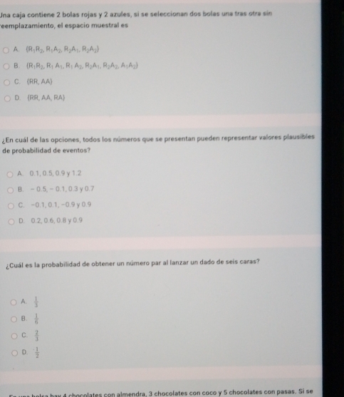 Una caja contiene 2 bolas rojas y 2 azules, si se seleccionan dos bolas una tras otra sin
reemplazamiento, el espacio muestral es
A. (R_1R_2,R_1A_2,R_2A_1,R_2A_2)
B. (R_1R_2,R_1A_1, R_1A_2,R_2A_1, R_2A_2,A_3A_2)
C. (RR,AA)
D. (RR,AA,RA)
¿En cuál de las opciones, todos los números que se presentan pueden representar valores plausibles
de probabilidad de eventos?
A. 0.1, 0.5, 0.9 y 1.2
B. - 0.5, - 0.1, 0.3 y 0.7
C. -0.1, 0.1, -0.9 y 0.9
D. 0.2, 0.6, 0.8 y 0.9
¿Cuál es la probabilidad de obtener un número par al lanzar un dado de seis caras?
A.  1/3 
B.  1/6 
C.  2/3 
D.  1/2 
é chocolates con almendra, 3 chocolates con coco y 5 chocolates con pasas. Si se