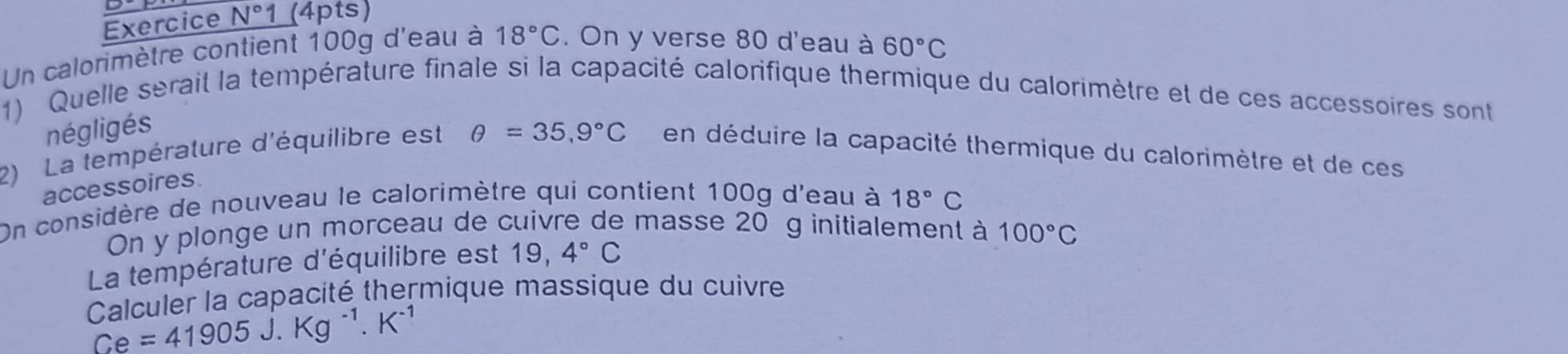 Exercice N°1 _(4pts) 
Un calorimètre contient 100g d'eau à 18°C. On y verse 80 d'eau à 60°C
1) Quelle serait la température finale si la capacité calorifique thermique du calorimètre et de ces accessoires sont 
négligés 
2) La température d'équilibre est θ =35,9°C en déduire la capacité thermique du calorimètre et de ces 
accessoires. 
On considère de nouveau le calorimètre qui contient 100g d'eau à 18°C
On y plonge un morceau de cuivre de masse 20 g initialement à 100°C
La température d'équilibre est 19,4°C
Calculer la capacité thermique massique du cuivre
Ce=41905J.Kg^(-1).K^(-1)