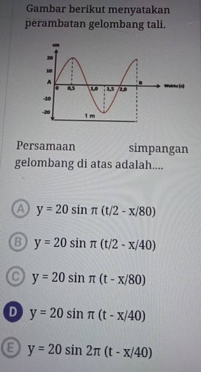 Gambar berikut menyatakan
perambatan gelombang tali.
Persamaan simpangan
gelombang di atas adalah....
A y=20sin π (t/2-x/80)
B y=20sin π (t/2-x/40)
C y=20sin π (t-x/80)
D y=20sin π (t-x/40)
E y=20sin 2π (t-x/40)