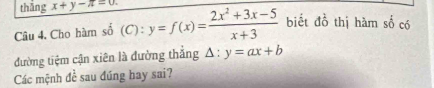 thǎng x+y-π =0. 
Câu 4. Cho hàm số (C): y=f(x)= (2x^2+3x-5)/x+3  biết đồ thị hàm số có
đường tiệm cận xiên là đường thắng ^ :y=ax+b
Các mệnh đề sau đúng hay sai?