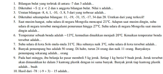 Bilangan bulat yang terletak di antara -7 dan 3 adalah... 
2. Diketahui -5≤ x<2</tex> dan x anggota bilangan bulat. Nilai x adalah... 
3. Urutan bilangan -8, 6, 1, -10, -3, 8, 5 dari yang terbesar adalah... 
4. Diketahui sekumpulan bilangan: 11, -19, -31, 15, -17, 34 dan 28. Urutkan dari yang terkecil! 
5. Saat musim hangat, suhu udara di negara Mongolia mencapai 21°C. Adapun saat musim dingin, suhu 
udara di negara tersebut mengalami penurunan hingga 27°C. Suhu udara di negara Mongolia saat musim 
dingin adalah... 
6. Temperatur sebuah benda adalah -13°C , kemudian dinaikkan menjadi 20°C. Kenaikan temperatur benda 
tersebut adalah. 
7. Suhu udara di kota Solo mula-mula 31°C. Jika suhunya naik 3°C , suhu udara di kota tersebut adalah.. 
8. Banyak penumpang bus adalah 50 orang. Di halte, turun 24 orang dan naik 11 orang. Banyaknya 
penumpang sekarang adalah... orang 
9. Pada hari minggu, ibu belanja ke pasar membeli 5 kg jeruk. Setiap 1 kg berisi 9 buah jeruk. Jeruk tersebut 
akan dimasukkan ke dalam 3 kantong plastik dengan isi sama banyak. Banyak jeruk tiap kantong plastik 
adalah.. buah 
10. Hasil dari -78:(-9+3)-15 adalah...