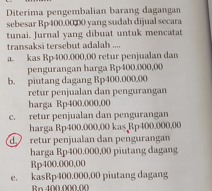 Diterima pengembalian barang dagangan
sebesar Rp400.00 00 yang sudah dijual secara
tunai. Jurnal yang dibuat untuk mencatat
transaksi tersebut adalah ....
a. kas Rp400.000,00 retur penjualan dan
pengurangan harga Rp400.000,00
b. piutang dagang Rp400.000,00
retur penjualan dan pengurangan
harga Rp400.000,00
c. retur penjualan dan pengurangan
harga Rp400.000,00 kas Rp400.000,00
d. retur penjualan dan pengurangan
harga Rp400.000,00 piutang dagang
Rp400.000,00
e. kasRp400.000,00 piutang dagang
Bn. 400.000.00