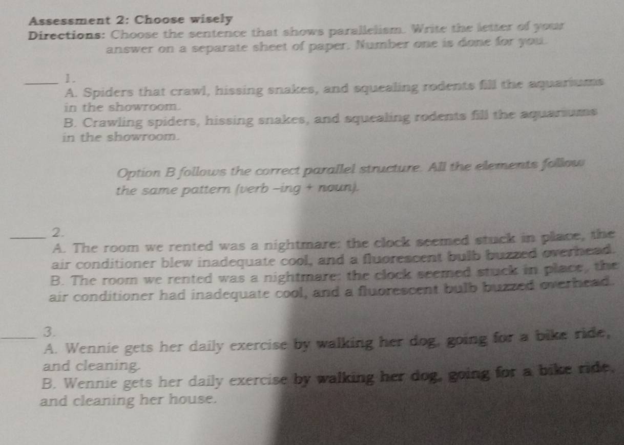 Assessment 2: Choose wisely
Directions: Choose the sentence that shows parallelism. Write the letter of your
answer on a separate sheet of paper. Number one is done for you.
_1.
A. Spiders that crawl, hissing snakes, and squealing rodents fill the aquariums
in the showroom.
B. Crawling spiders, hissing snakes, and squealing rodents fill the aquariums
in the showroom.
Option B follows the correct parallel structure. All the elements follow
the same pattern (verb -ing + noun).
_2.
A. The room we rented was a nightmare: the clock seemed stuck in place, the
air conditioner blew inadequate cool, and a fluorescent bulb buzzed overhead.
B. The room we rented was a nightmare: the clock seemed stuck in place, the
air conditioner had inadequate cool, and a fluorescent bulb buzzed overhead.
_3.
A. Wennie gets her daily exercise by walking her dog, going for a bike ride,
and cleaning.
B. Wennie gets her daily exercise by walking her dog, going for a bike ride,
and cleaning her house.