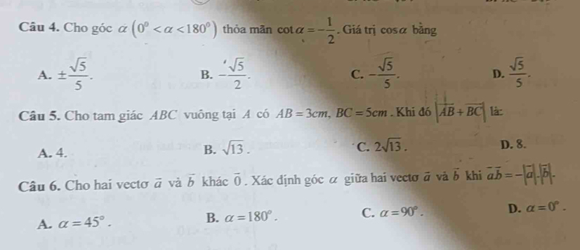 Cho góc α (0° <180°) thỏa mãn cot alpha =- 1/2 . Giá trị cosa bằng
A. ±  sqrt(5)/5 . - sqrt(5)/2 . C. - sqrt(5)/5 . D.  sqrt(5)/5 . 
B.
Câu 5. Cho tam giác ABC vuông tại A có AB=3cm, BC=5cm. Khi đó |vector AB+vector BC| là:
B. sqrt(13). C. 2sqrt(13).
A. 4. D. 8.
Câu 6. Cho hai vectơ vector a và vector b khác overline 0. Xác định góc α giữa hai vectơ đ và vector b khi vector avector b=-|vector a|.|vector b|.
A. alpha =45°. B. alpha =180°. C. alpha =90°. D. alpha =0°.