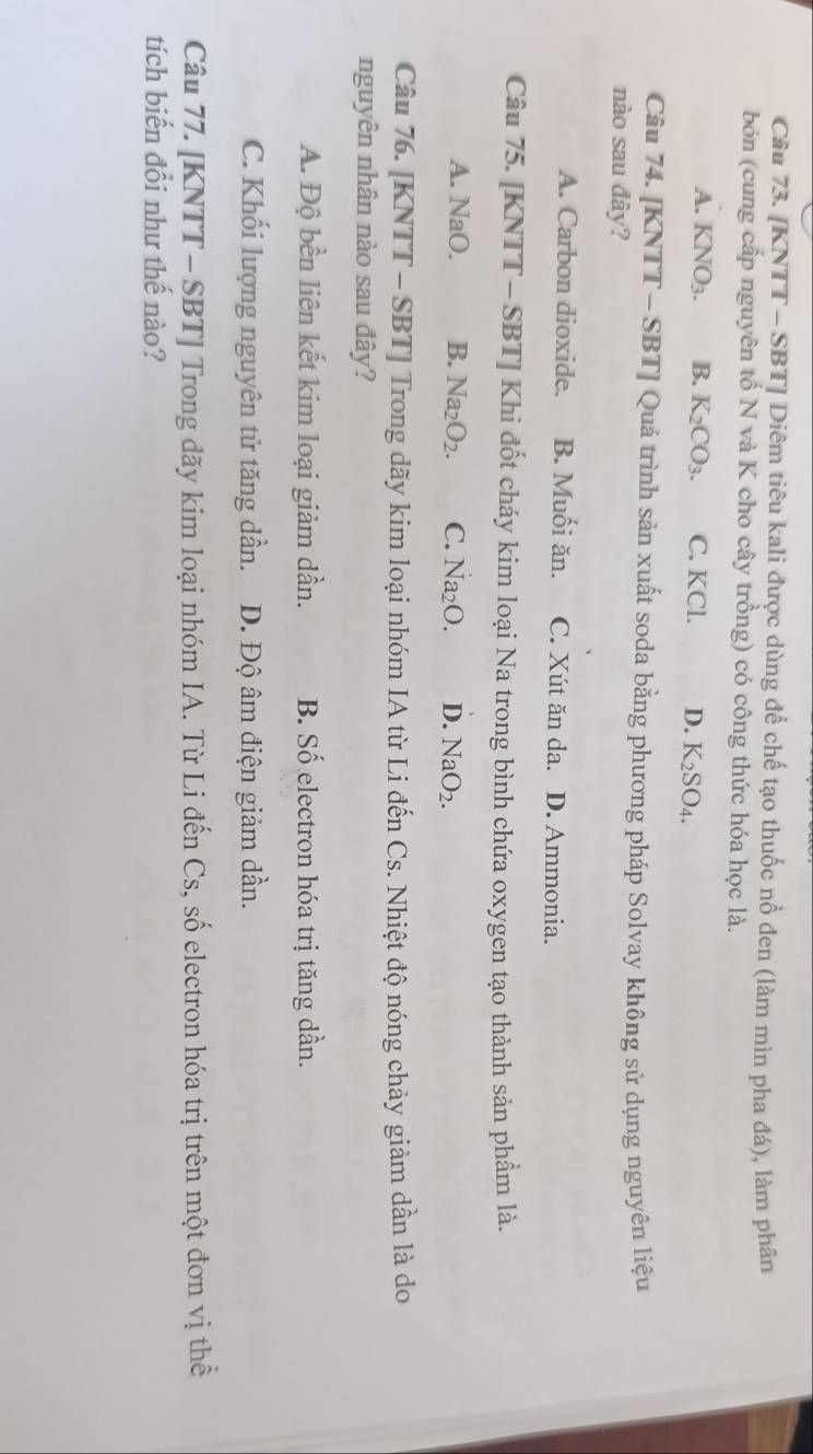 [KNTT - SBT] Diêm tiêu kali được dùng để chế tạo thuốc nổ đen (làm mìn pha đá), làm phân
bón (cung cấp nguyên tố N và K cho cây trồng) có công thức hóa học là.
A. KNO_3. B. K_2CO_3. C. KCl. D. K_2SO_4. 
Câu 74. [KNTT - SBT] Quá trình sản xuất soda bằng phương pháp Solvay không sử dụng nguyên liệu
nào sau đây?
A. Carbon dioxide. B. Muối ăn. C. Xút ăn da. D. Ammonia.
Câu 75. [KNTT - SBT] Khi đốt cháy kim loại Na trong bình chứa oxygen tạo thành sản phẩm là.
A. NaO. B. Na_2O_2. C. Na_2O. D. NaO_2. 
Câu 76. [KNTT - SBT] Trong dãy kim loại nhóm IA từ Li đến Cs. Nhiệt độ nóng chảy giảm dần là do
nguyên nhân nào sau đây?
A. Độ bền liên kết kim loại giảm dần. B. Số electron hóa trị tăng dần.
C. Khối lượng nguyên tử tăng dần. D. Độ âm điện giảm dần.
Câu 77. [KNTT - SBT] Trong đãy kim loại nhóm IA. Từ Li đến Cs, số electron hóa trị trên một đơn vị thể
tích biến đổi như thế nào?