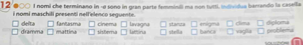 12/000. I nomi che terminano in -σ sono in gran parte femminili ma non tutti, individua barrando la casellia
i nomi maschili presenti nell'elenco seguente.
delta fantasma cinema lavagna stanza □ enigma clima diploma
dramma mattina sistema □ lattina stella banca vaglia problema