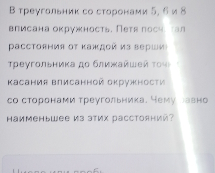 В треугольник со сторонами 5, 6 и 8
влисана окружность. Петяαлосчι τал 
Ρасстояния от Κаждой из верши 
Τреγгольника дο ближκайωей τοчμ ² 
касания Βлисанной окружности 
со сторонами треугольника. Нему равно 
Каименьшее из этих расстояний?