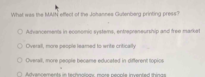 What was the MAIN effect of the Johannes Gutenberg printing press?
Advancements in economic systems, entrepreneurship and free market
Overall, more people learned to write critically
Overall, more people became educated in different topics
Advancements in technoloav, more people invented things