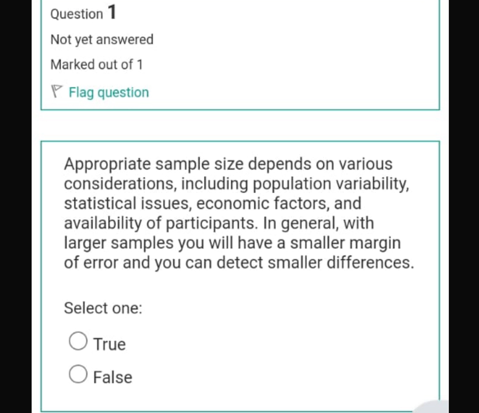 Not yet answered
Marked out of 1
I Flag question
Appropriate sample size depends on various
considerations, including population variability,
statistical issues, economic factors, and
availability of participants. In general, with
larger samples you will have a smaller margin
of error and you can detect smaller differences.
Select one:
True
False