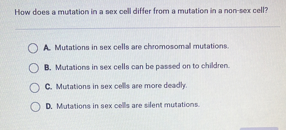 How does a mutation in a sex cell differ from a mutation in a non-sex cell?
A. Mutations in sex cells are chromosomal mutations.
B. Mutations in sex cells can be passed on to children.
C. Mutations in sex cells are more deadly.
D. Mutations in sex cells are silent mutations.