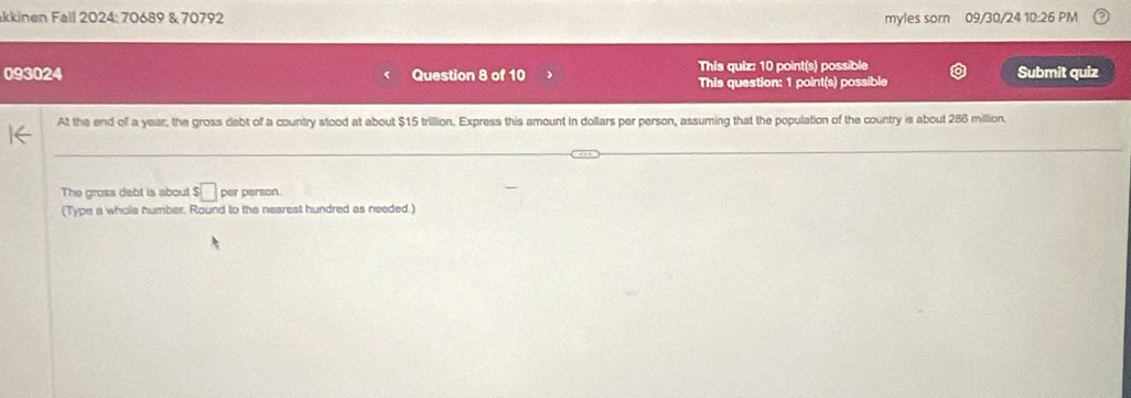 kkinen Fall 2024: 70689 & 70792 myles sorn 09/30/24 10:26 PM 
This quiz: 10 point(s) possible 
093024 Question 8 of 10 This question: 1 point(s) possible Submit quiz 
At the end of a year, the gross debt of a country stood at about $15 trillion. Express this amount in dollars per person, assuming that the population of the country is about 286 million. 
The gross debt is about $□ per person. 
(Type a whole humber. Round to the nearest hundred as needed.)