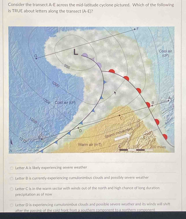 Consider the transect A-E across the mid-latitude cyclone pictured. Which of the following
is TRUE about letters along the transect (A-E) ?
Letter A is likely experiencing severe weather
Letter B is currently experiencing cumulonimbus clouds and possibly severe weather
Letter C is in the warm sector with winds out of the north and high chance of long duration
precipitation as of now
Letter D is experiencing cumulonimbus clouds and possible severe weather and its winds will shift
after the passing of the cold front from a southern component to a northern component