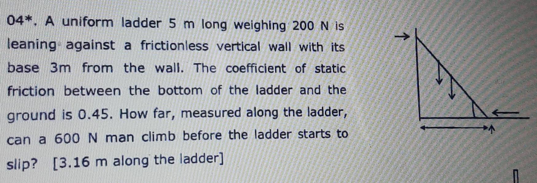 04^*. A uniform ladder 5 m long weighing 200 N is 
leaning against a frictionless vertical wall with its . 
base 3m from the wall. The coefficient of static 
friction between the bottom of the ladder and the 
ground is 0.45. How far, measured along the ladder, 
can a 600 N man climb before the ladder starts to 
slip? [ 3.16 m along the ladder]