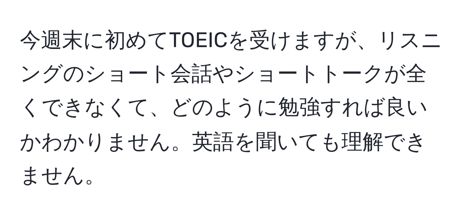 今週末に初めてTOEICを受けますが、リスニングのショート会話やショートトークが全くできなくて、どのように勉強すれば良いかわかりません。英語を聞いても理解できません。