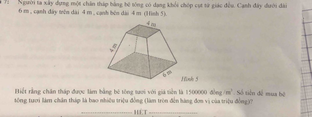 7: Người ta xây dựng một chân tháp bằng bê tông có dạng khối chóp cụt tứ giác đều. Cạnh đáy dưới dài
6 m , cạnh đáy trên dài 4 m , cạnh bên dài 4 m (Hình 5). 
Hình 5 
Biết rằng chân tháp được làm bằng bê tông tươi với giá tiền là 500000dhat ong/m^3. Số tiền dể mua bê 
tông tươi làm chân tháp là bao nhiêu triệu đồng (làm tròn đến hàng đơn vị của triệu đồng)? 
_hét_