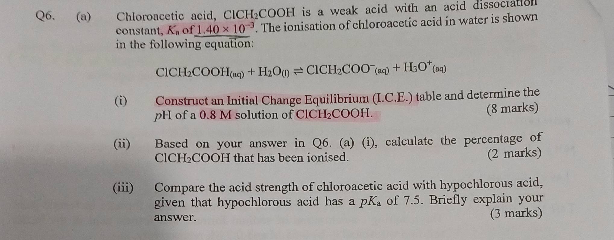 Chloroacetic acid, Cl CH_2COOH is a weak acid with an acid dissociation . 
constant, K_a of 1.40* 10^(-3). The ionisation of chloroacetic acid in water is shown 
in the following equation:
ClCH_2COOH_(aq)+H_2O_(l)leftharpoons ClCH_2COO^-(aq)+H_3O^+(aq)
(i) Construct an Initial Change Equilibrium (I.C.E.) table and determine the 
pH of a 0.8 M solution of ClCH₂COOH. 
(8 marks) 
(ii) Based on your answer in Q6. (a) (i), calculate the percentage of
ClCH₂COOH that has been ionised. 
(2 marks) 
(iii) Compare the acid strength of chloroacetic acid with hypochlorous acid, 
given that hypochlorous acid has a pK 。 of 7.5. Briefly explain your 
answer. 
(3 marks)