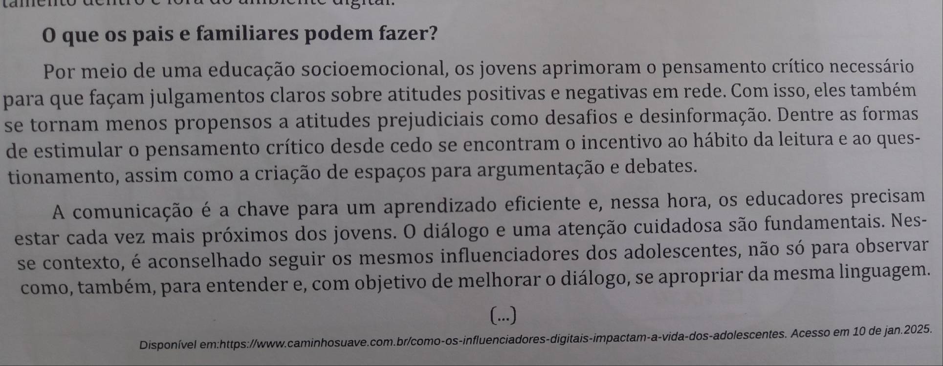 que os pais e familiares podem fazer? 
Por meio de uma educação socioemocional, os jovens aprimoram o pensamento crítico necessário 
para que façam julgamentos claros sobre atitudes positivas e negativas em rede. Com isso, eles também 
se tornam menos propensos a atitudes prejudiciais como desafios e desinformação. Dentre as formas 
de estimular o pensamento crítico desde cedo se encontram o incentivo ao hábito da leitura e ao ques- 
tionamento, assim como a criação de espaços para argumentação e debates. 
A comunicação é a chave para um aprendizado eficiente e, nessa hora, os educadores precisam 
estar cada vez mais próximos dos jovens. O diálogo e uma atenção cuidadosa são fundamentais. Nes- 
se contexto, é aconselhado seguir os mesmos influenciadores dos adolescentes, não só para observar 
como, também, para entender e, com objetivo de melhorar o diálogo, se apropriar da mesma linguagem. 
(...) 
Disponível em:https://www.caminhosuave.com.br/como-os-influenciadores-digitais-impactam-a-vida-dos-adolescentes. Acesso em 10 de jan.2025.