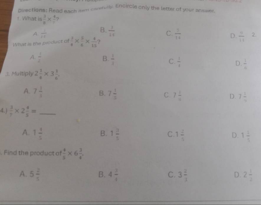 pirections: Read each item carefully. Encircle only the letter of your answer,
1. What is  3/8 *  4/7  ?
B.
C.
A.  1/14   3/14   5/14 
D.  9/14  2.
What is the product of  3/4 *  5/6 *  4/15  ?
A.  1/2 
B.  1/3 
C.  1/4 
D.  1/6 
3. Multiply 2 1/4 * 3 1/6 .
A. 7 1/3  7 1/5  7 1/8 
B.
C.
D. 7 1/9 
4.)  3/7 * 2 4/5 = _
B.
A. 1 4/5  1 3/5  1 2/5  1 1/5 
C.
D.
. Find the product of  4/5 * 6 3/4 .
A. 5 2/5  4 3/4  3 2/3  2 1/2 
B.
C.
D.