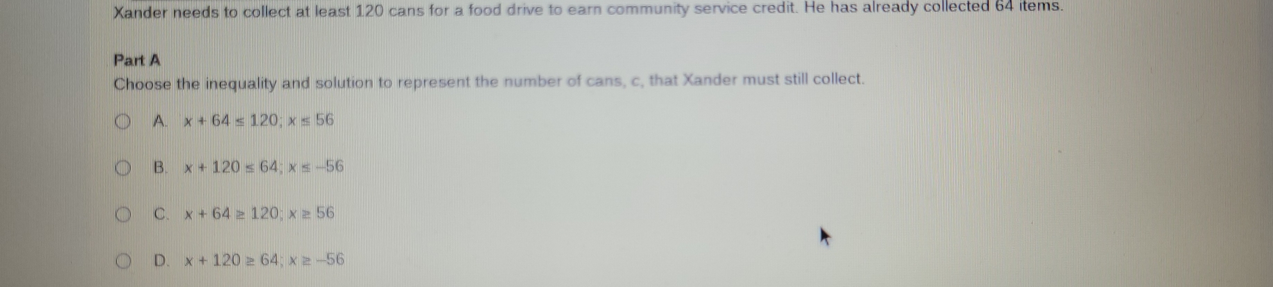 Xander needs to collect at least 120 cans for a food drive to earn community service credit. He has already collected 64 items.
Part A
Choose the inequality and solution to represent the number of cans, c, that Xander must still collect.
A x+64≤ 120; x≤ 56
B. x+120≤ 64 : x≤ -56
C. x+64≥ 120; x≥ 56
D. x+120≥ 64; x≥ -56