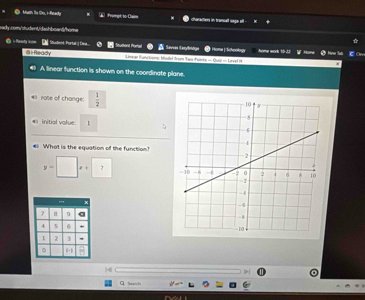 Math To Do, i-Ready × Prompt to Claim characters in transall saga all -

eady.com/student/dashboard/home
i-Ready icon Student Portal | Dea... Student Portal Savvas EasyBridge Home | Schoology home work. 10-2 Home New Tab Clen
@i-Ready Linear Functions: Model from Two Points — Quiz — Level H
A linear function is shown on the coordinate plane.
rate of change:  1/2 
④ initial value: 1
❸ What is the equation of the function?
y=□ x+ ? 

Search