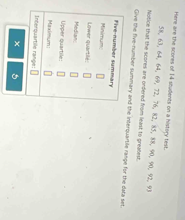 Here are the scores of 14 students on a history test.
58, 63, 64, 64, 69, 72, 76, 82, 85, 88, 90, 90, 92, 93
Notice that the scores are ordered from least to greatest. 
Give the five-number summary and the interquartile range for the data set. 
Five-number summary 
Minimum: 
Lower quartile: 
Median: 
Upper quartile: 
Maximum: 
Interquartile range: