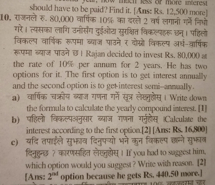 r, now much less of more interest 
should have to be paid? Find it. [Ans: Rs. 12,500 more] 
10. राजनले रु. 80,000 वार्षिक 10% का दरले 2 वर्ष लगानी गर्ने निधो 
गरे। त्यसका लागि उनीसँग दुईओट सुरक्षित विकल्पहरू छन्। पहिलो 
विकल्प वार्षिक रूपमां ब्याज पाउने र दोस्रो विकल्प अर्ध-वार्षिक 
रूपमा ब्याज पाउने छ। Rajan decided to invest Rs. 80,000 at 
the rate of 10% per annum for 2 years. He has two 
options for it. The first option is to get interest annually 
and the second option is to get interest semi--annually. 
a) वार्षिक चक्रीय स Write down 
the formula to calculate the yearly compound interest. [1] 
b) पा Calculate the 
interest according to the first option.[2] [Ans: Rs. 16,800 ] 
c) 

दिनुहुन्छ ? कारणसहित लेखा स| If you had to suggest him, 
which option would you suggest ? Write with reason. [2] 
[Ans: 2^(nd) option because he gets Rs. 440.50 more.]