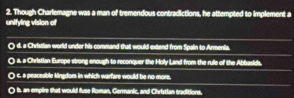 Though Charlemagne was a man of tremendous contradictions, he attempted to implement a
unifying vision of
d. a Christian world under his command that would extend from Spain to Armenia.
. a. a Christian Europe strong enough to reconquer the Holy Land from the rule of the Abbasids.
0 c. a peaceable kingdom in which warfare would be no more.
b. an empire that would fuse Roman, Germanic, and Christian traditions.