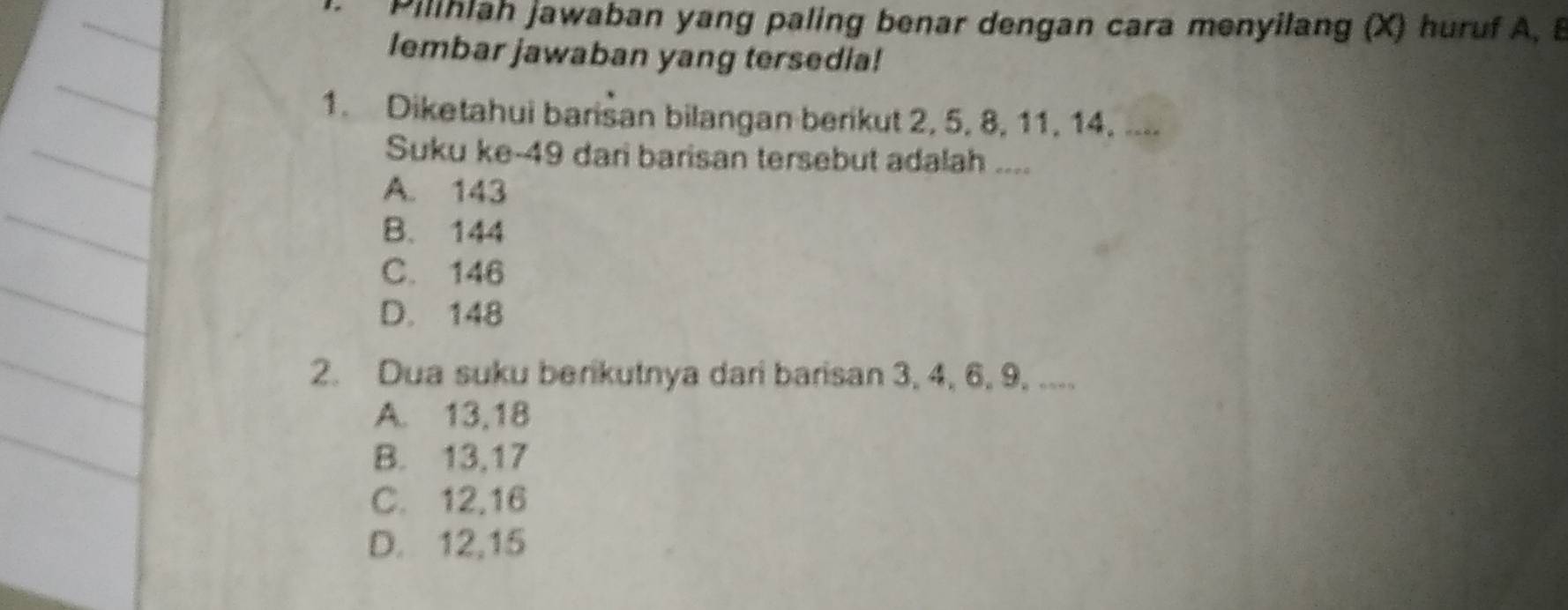 Pilihlah jawaban yang paling benar dengan cara menyilang (X) huruf A, B
lembar jawaban yang tersedia!
1. Diketahui barisan bilangan berikut 2, 5, 8, 11, 14. ....
Suku ke- 49 dari barisan tersebut adalah ....
A. 143
B. 144
C. 146
D. 148
2. Dua suku berikutnya dari barisan 3, 4, 6, 9, ....
A. 13, 18
B. 13, 17
C. 12, 16
D. 12, 15