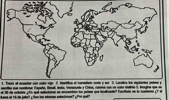 Traza ell ecuador con color rojo 2. Identifica el hamisferio norta y sur 3. Localiza los sigulentes palsas y 
escriba sus nombras: España, Brasil, India, Venazuela y China, colorea con un color distinto 5. Imagina que es 
al 30 de octubre ¿En qué estaciones sa encuentran los países que localizaste? Escribelo en tu cuademo ¿Y si 
fuara el 16 de julio? ¿Son las mismas estaciones? ¿Por qué?