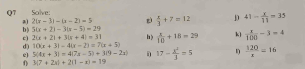 Solve: 
a) 2(x-3)-(x-2)=5 g)  x/3 +7=12 j) 41- x/11 =35
b) 5(x+2)-3(x-5)=29
c) 2(x+2)+3(x+4)=31 h)  x/10 +18=29 k)  x/100 -3=4
d) 10(x+3)-4(x-2)=7(x+5)
e) 5(4x+3)=4(7x-5)+3(9-2x) i) 17- x^2/3 =5 1)  120/x =16
f) 3(7+2x)+2(1-x)=19