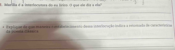 Marília é a interlocutora do eu lírico. O que ele diz a ela? 
_ 
_ 
Explique de que maneira o estabelecimento dessa interlocução indica a retomada de características 
da poesia clássica 
_ 
_