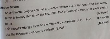 estion Seven 
An arithmetic progression has a common difference d. If the sum of the first twenty 
(07 marks) 
terms is twenty five times the first term, Find in terms of a the sum of the first thirty 
Use Pascal's triangle to write the terms of the expansion of (1-3x)^4. (07 marks) 
terms. 
Use the Binomial theorem to evaluate (1.25)^2.2. (06 marks)